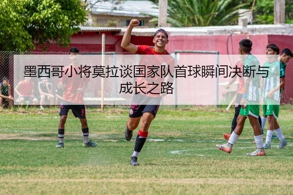 墨西哥小将莫拉谈国家队首球瞬间决断与成长之路